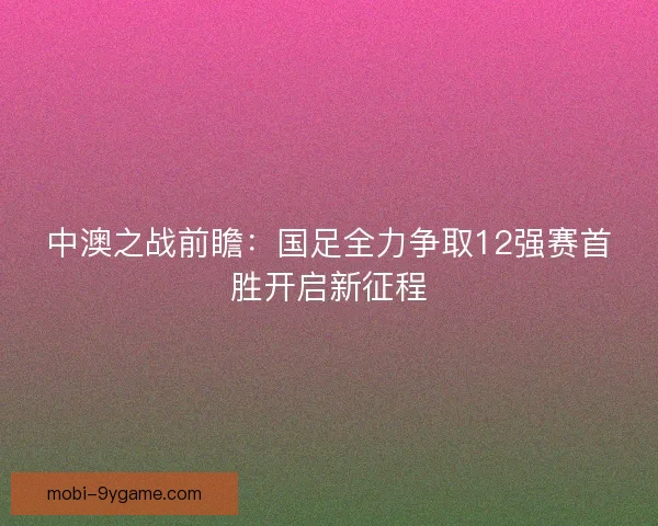 中澳之战前瞻：国足全力争取12强赛首胜开启新征程