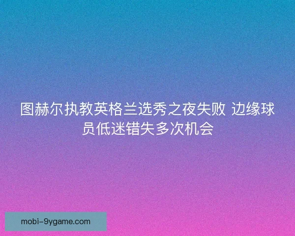 图赫尔执教英格兰选秀之夜失败 边缘球员低迷错失多次机会